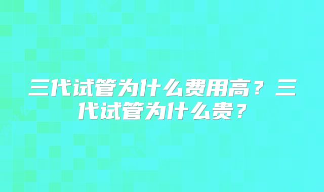 三代试管为什么费用高？三代试管为什么贵？