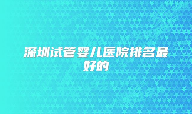 深圳试管婴儿医院排名最好的