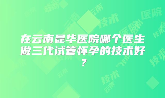 在云南昆华医院哪个医生做三代试管怀孕的技术好?