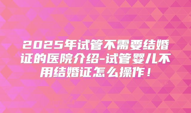 2025年试管不需要结婚证的医院介绍-试管婴儿不用结婚证怎么操作！