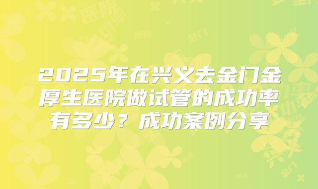 2025年在兴义去金门金厚生医院做试管的成功率有多少？成功案例分享