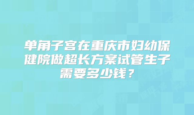 单角子宫在重庆市妇幼保健院做超长方案试管生子需要多少钱？