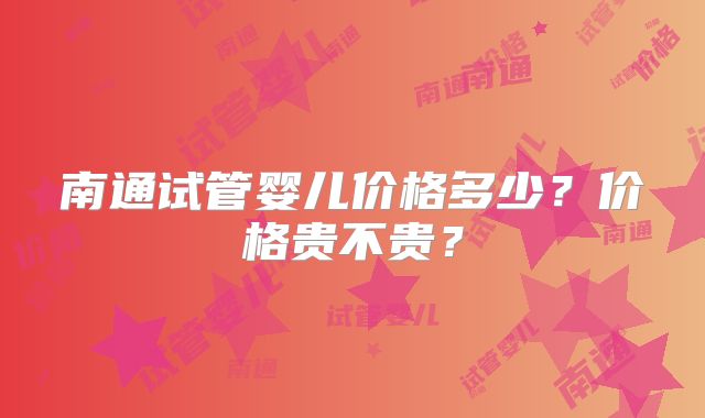 南通试管婴儿价格多少？价格贵不贵？