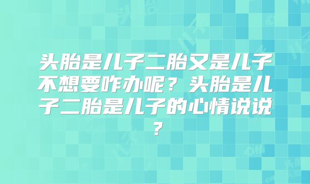 头胎是儿子二胎又是儿子不想要咋办呢?头胎是儿子二胎是儿子的心情说说?