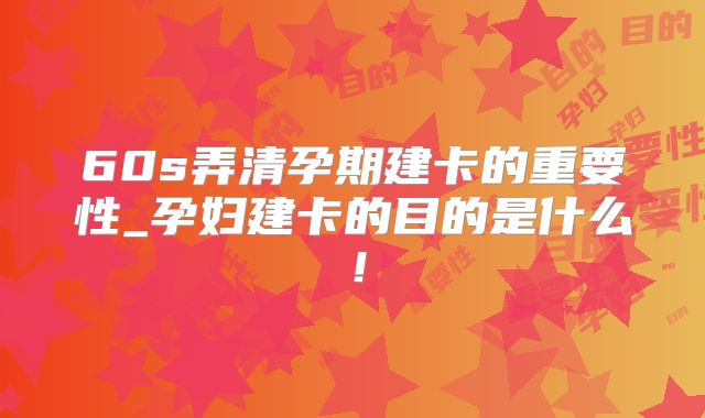 60s弄清孕期建卡的重要性_孕妇建卡的目的是什么!