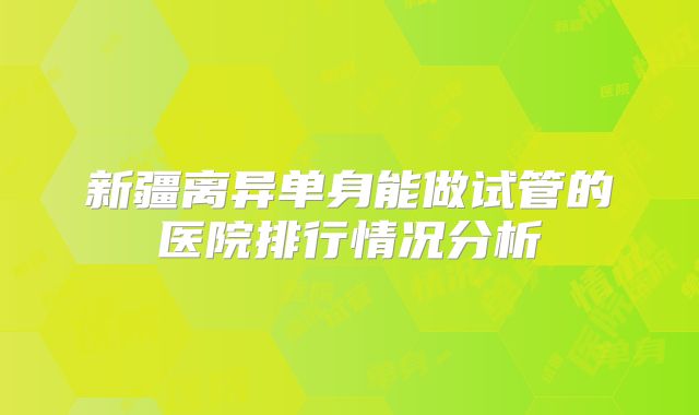 新疆离异单身能做试管的医院排行情况分析