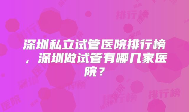 深圳私立试管医院排行榜,深圳做试管有哪几家医院?