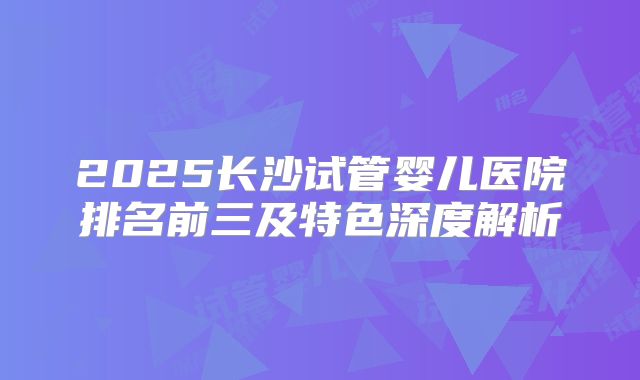 2025长沙试管婴儿医院排名前三及特色深度解析
