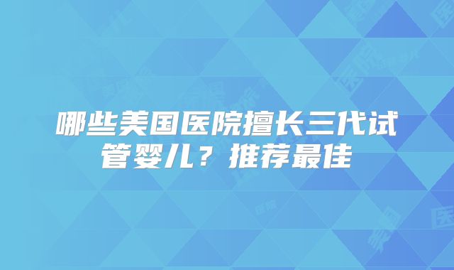 哪些美国医院擅长三代试管婴儿？推荐最佳