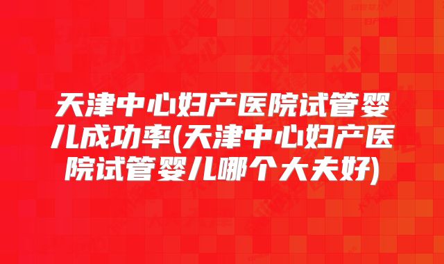 天津中心妇产医院试管婴儿成功率(天津中心妇产医院试管婴儿哪个大夫好)