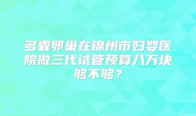 多囊卵巢在锦州市妇婴医院做三代试管预算八万块够不够？