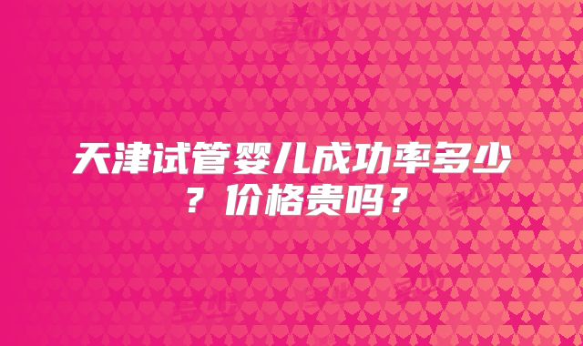 天津试管婴儿成功率多少？价格贵吗？