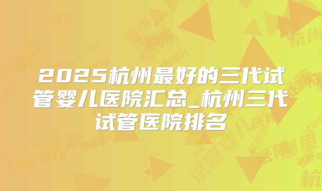 2025杭州最好的三代试管婴儿医院汇总_杭州三代试管医院排名