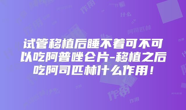 试管移植后睡不着可不可以吃阿普唑仑片-移植之后吃阿司匹林什么作用！