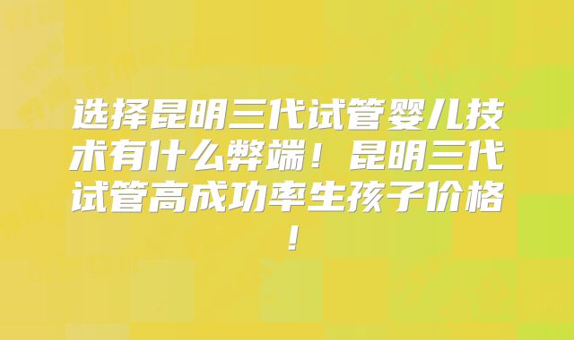 选择昆明三代试管婴儿技术有什么弊端!昆明三代试管高成功率生孩子价格!