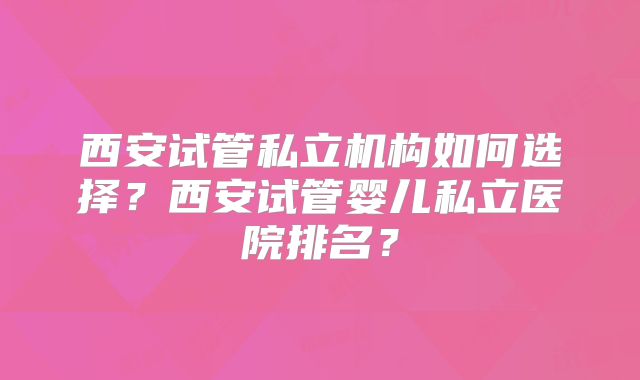西安试管私立机构如何选择？西安试管婴儿私立医院排名？