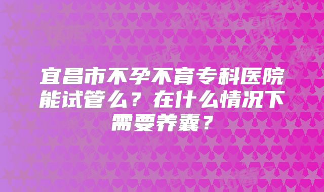 宜昌市不孕不育专科医院能试管么？在什么情况下需要养囊？