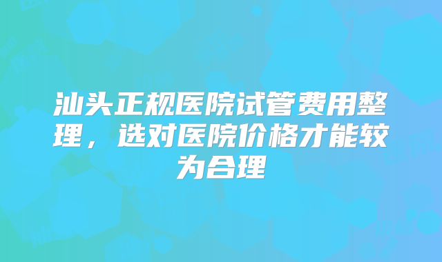汕头正规医院试管费用整理,选对医院价格才能较为合理