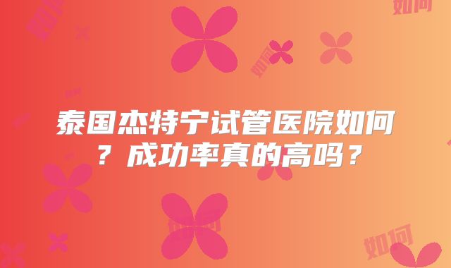 泰国杰特宁试管医院如何？成功率真的高吗？