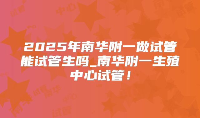 2025年南华附一做试管能试管生吗_南华附一生殖中心试管！