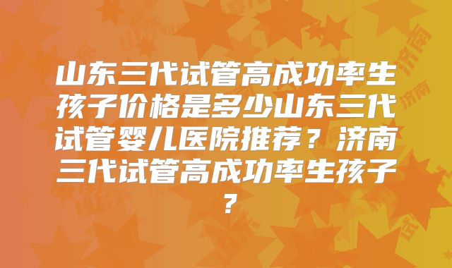 山东三代试管高成功率生孩子价格是多少山东三代试管婴儿医院推荐？济南三代试管高成功率生孩子？