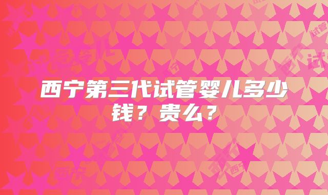 西宁第三代试管婴儿多少钱?贵么?