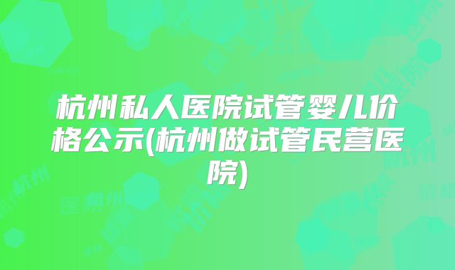 杭州私人医院试管婴儿价格公示(杭州做试管民营医院)