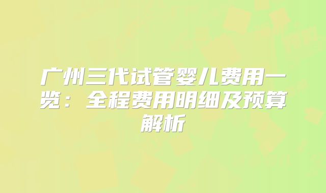 广州三代试管婴儿费用一览：全程费用明细及预算解析