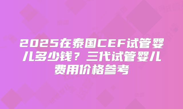 2025在泰国CEF试管婴儿多少钱？三代试管婴儿费用价格参考