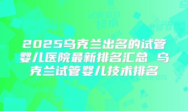 2025乌克兰出名的试管婴儿医院最新排名汇总 乌克兰试管婴儿技术排名