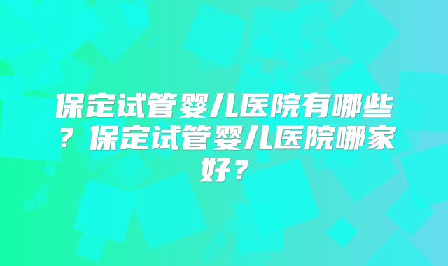 保定试管婴儿医院有哪些？保定试管婴儿医院哪家好？