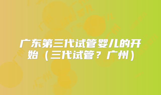 广东第三代试管婴儿的开始（三代试管？广州）