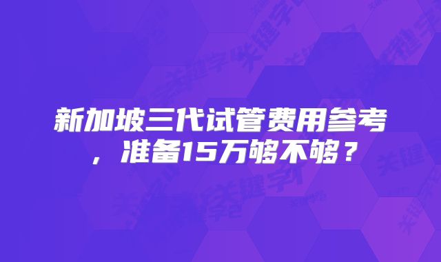 新加坡三代试管费用参考，准备15万够不够？