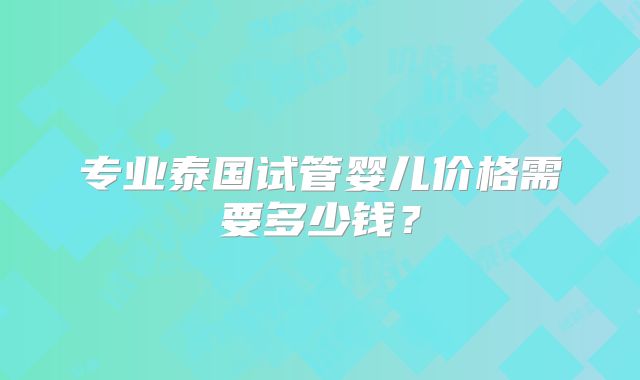 专业泰国试管婴儿价格需要多少钱?