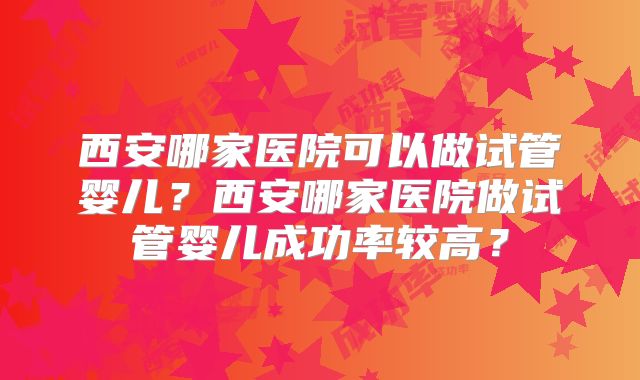 西安哪家医院可以做试管婴儿？西安哪家医院做试管婴儿成功率较高？