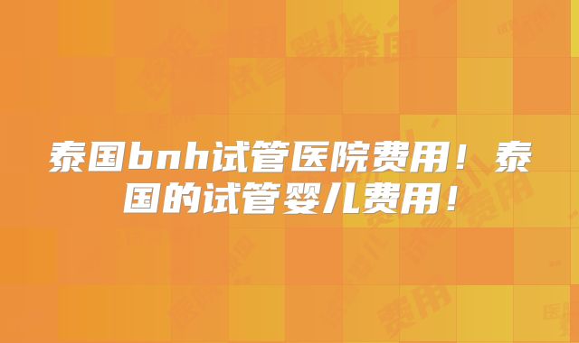 泰国bnh试管医院费用!泰国的试管婴儿费用!