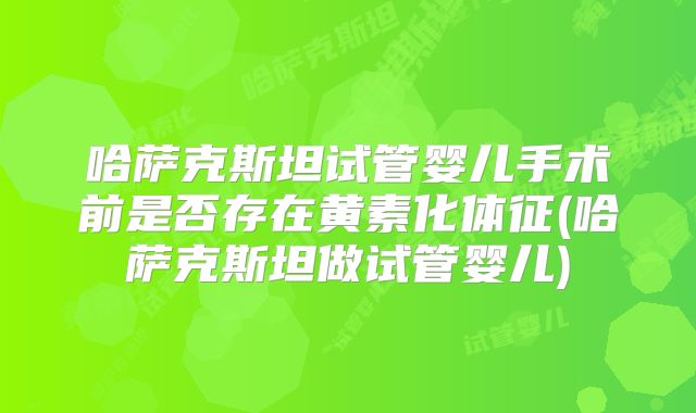 哈萨克斯坦试管婴儿手术前是否存在黄素化体征(哈萨克斯坦做试管婴儿)