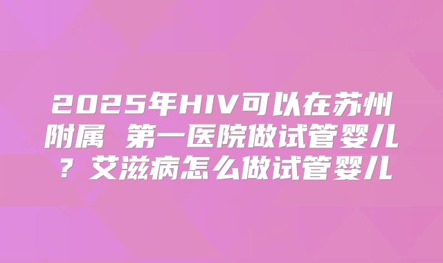 2025年HIV可以在苏州附属 第一医院做试管婴儿？艾滋病怎么做试管婴儿