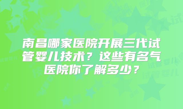 南昌哪家医院开展三代试管婴儿技术？这些有名气医院你了解多少？