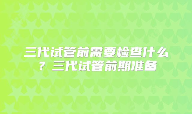 三代试管前需要检查什么?三代试管前期准备