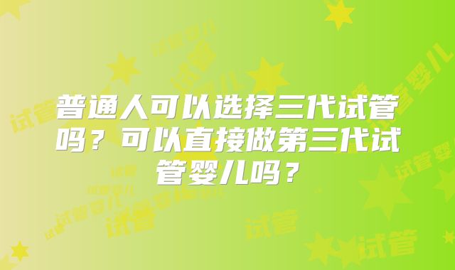 普通人可以选择三代试管吗？可以直接做第三代试管婴儿吗？