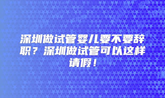 深圳做试管婴儿要不要辞职？深圳做试管可以这样请假！
