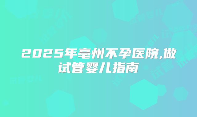 2025年亳州不孕医院,做试管婴儿指南