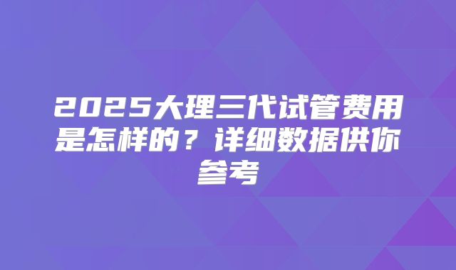 2025大理三代试管费用是怎样的？详细数据供你参考