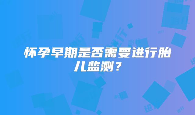 怀孕早期是否需要进行胎儿监测?