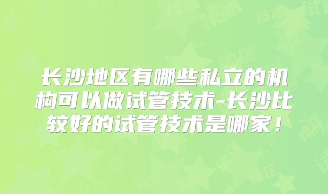 长沙地区有哪些私立的机构可以做试管技术-长沙比较好的试管技术是哪家！