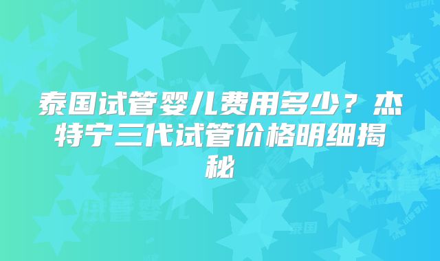 泰国试管婴儿费用多少？杰特宁三代试管价格明细揭秘
