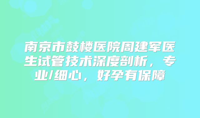 南京市鼓楼医院周建军医生试管技术深度剖析,专业/细心,好孕有保障