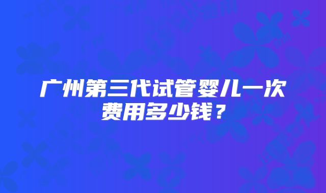 广州第三代试管婴儿一次费用多少钱?