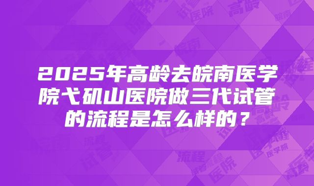 2025年高龄去皖南医学院弋矶山医院做三代试管的流程是怎么样的？